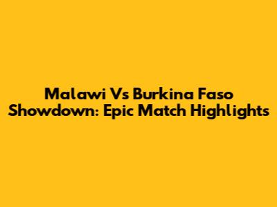 Malawi Vs Burkina Faso Showdown: Epic Match Highlights