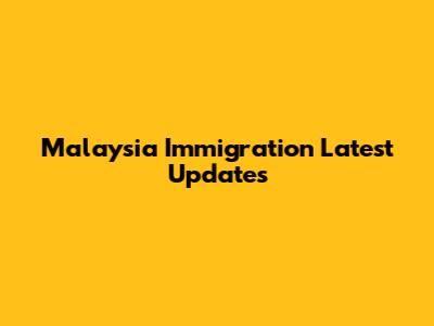 Malaysia Immigration Latest Updates