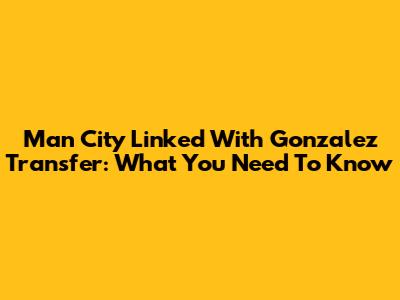 Man City Linked With Gonzalez Transfer: What You Need To Know