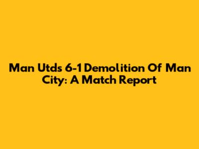 Man Utd's 6-1 Demolition Of Man City: A Match Report
