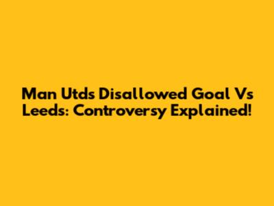 Man Utd's Disallowed Goal Vs Leeds: Controversy Explained!