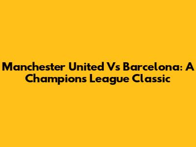 Manchester United Vs Barcelona: A Champions League Classic