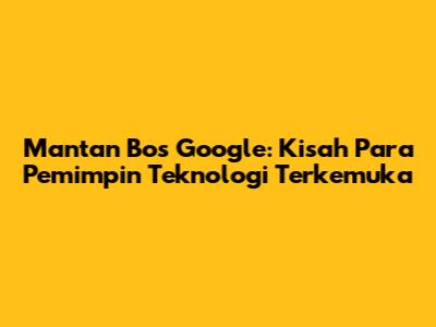 Mantan Bos Google: Kisah Para Pemimpin Teknologi Terkemuka