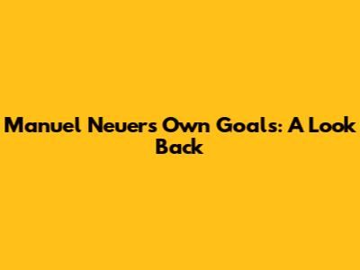 Manuel Neuer's Own Goals: A Look Back