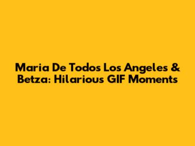 Maria De Todos Los Angeles & Betza: Hilarious GIF Moments