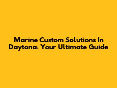 Marine Custom Solutions In Daytona: Your Ultimate Guide