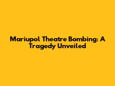 Mariupol Theatre Bombing: A Tragedy Unveiled