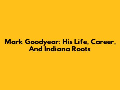 Mark Goodyear: His Life, Career, And Indiana Roots