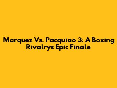 Marquez Vs. Pacquiao 3: A Boxing Rivalry's Epic Finale