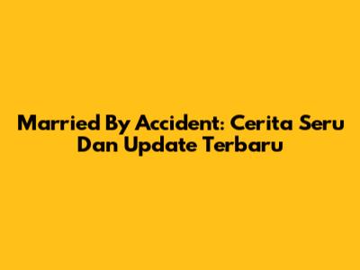 Married By Accident: Cerita Seru Dan Update Terbaru