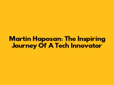 Martin Haposan: The Inspiring Journey Of A Tech Innovator
