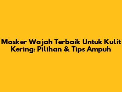 Masker Wajah Terbaik Untuk Kulit Kering: Pilihan & Tips Ampuh
