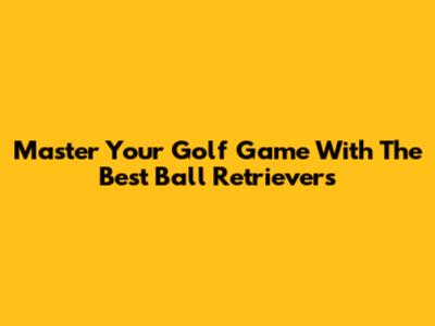 Master Your Golf Game With The Best Ball Retrievers