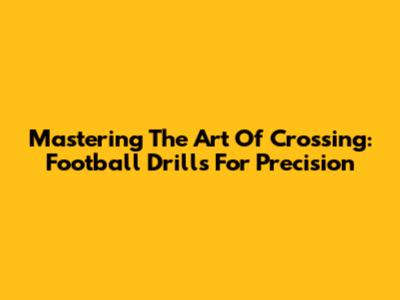Mastering The Art Of Crossing: Football Drills For Precision