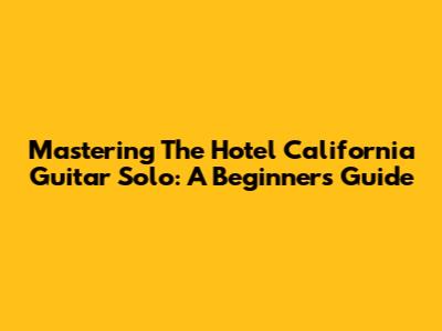 Mastering The Hotel California Guitar Solo: A Beginner's Guide