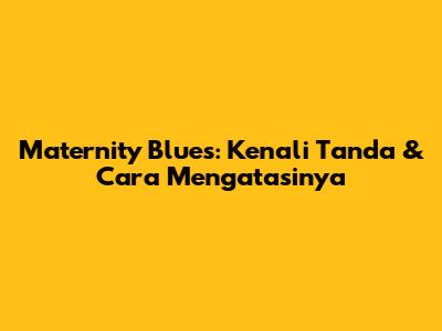 Maternity Blues: Kenali Tanda & Cara Mengatasinya