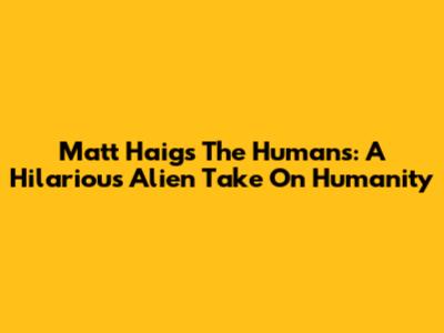 Matt Haig's The Humans: A Hilarious Alien Take On Humanity