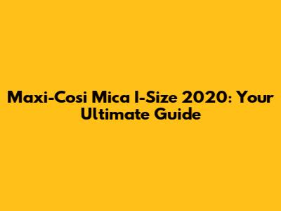 Maxi-Cosi Mica I-Size 2020: Your Ultimate Guide