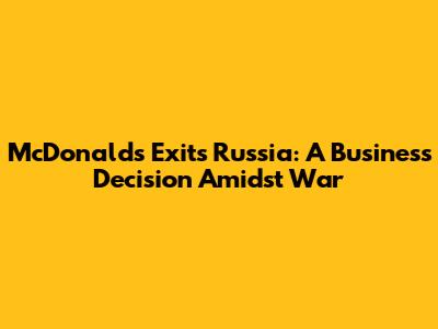 McDonald's Exits Russia: A Business Decision Amidst War