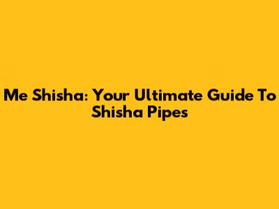 Me Shisha: Your Ultimate Guide To Shisha Pipes