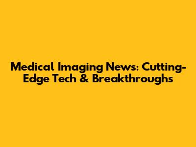 Medical Imaging News: Cutting-Edge Tech & Breakthroughs