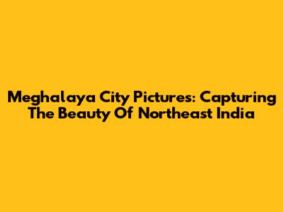 Meghalaya City Pictures: Capturing The Beauty Of Northeast India