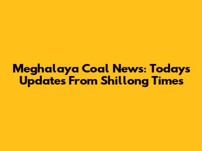 Meghalaya Coal News: Today's Updates From Shillong Times