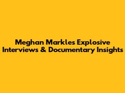 Meghan Markle's Explosive Interviews & Documentary Insights