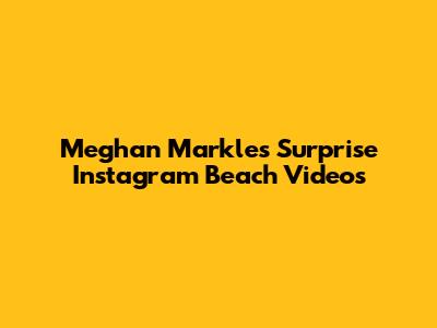 Meghan Markle's Surprise Instagram Beach Videos