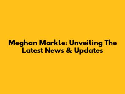 Meghan Markle: Unveiling The Latest News & Updates