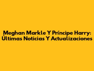 Meghan Markle Y Príncipe Harry: Últimas Noticias Y Actualizaciones