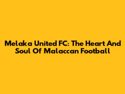 Melaka United FC: The Heart And Soul Of Malaccan Football