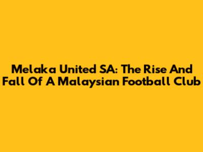 Melaka United SA: The Rise And Fall Of A Malaysian Football Club