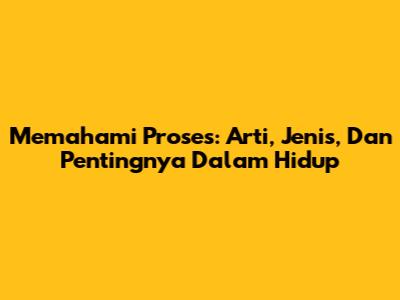 Memahami 'Proses': Arti, Jenis, Dan Pentingnya Dalam Hidup