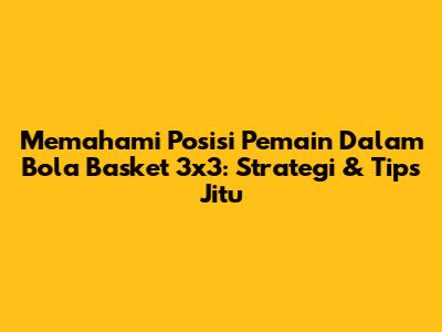 Memahami Posisi Pemain Dalam Bola Basket 3x3: Strategi & Tips Jitu