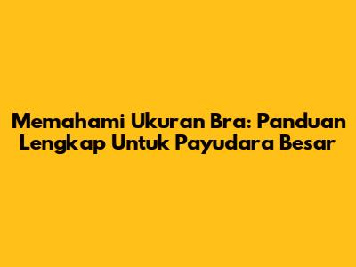 Memahami Ukuran Bra: Panduan Lengkap Untuk Payudara Besar