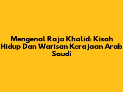 Mengenal Raja Khalid: Kisah Hidup Dan Warisan Kerajaan Arab Saudi