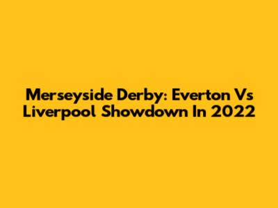 Merseyside Derby: Everton Vs Liverpool Showdown In 2022