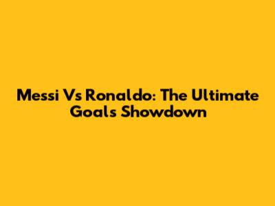 Messi Vs Ronaldo: The Ultimate Goals Showdown