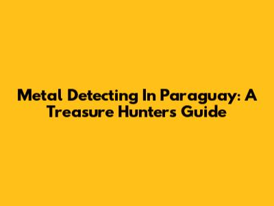 Metal Detecting In Paraguay: A Treasure Hunter's Guide