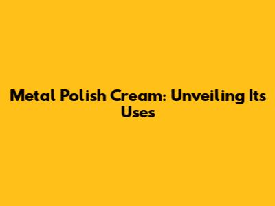 Metal Polish Cream: Unveiling Its Uses