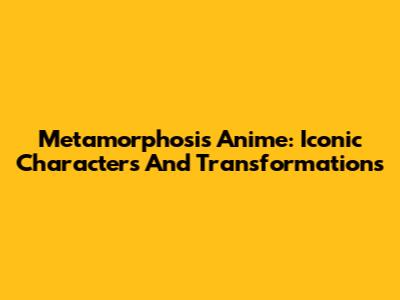 Metamorphosis Anime: Iconic Characters And Transformations