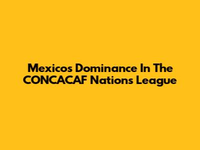 Mexico's Dominance In The CONCACAF Nations League