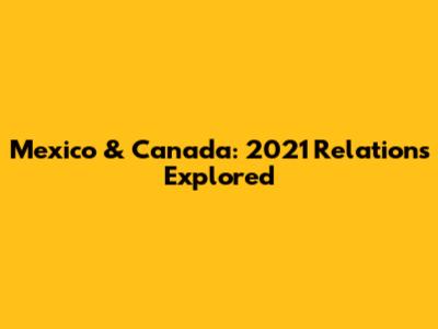 Mexico & Canada: 2021 Relations Explored