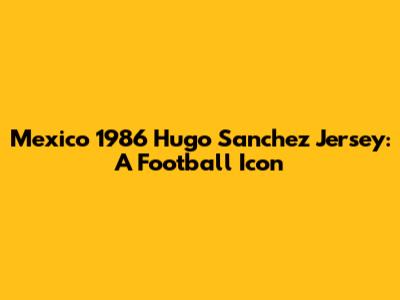 Mexico 1986 Hugo Sanchez Jersey: A Football Icon