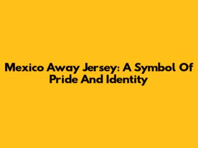Mexico Away Jersey: A Symbol Of Pride And Identity