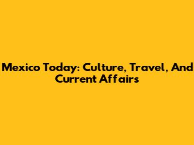 Mexico Today: Culture, Travel, And Current Affairs