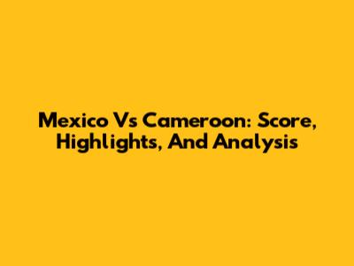 Mexico Vs Cameroon: Score, Highlights, And Analysis