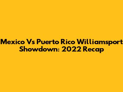 Mexico Vs Puerto Rico Williamsport Showdown: 2022 Recap