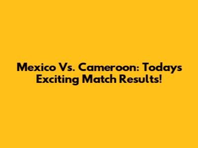 Mexico Vs. Cameroon: Today's Exciting Match Results!